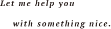  Let me help you with something nice.